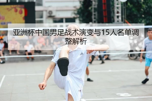 亚洲杯中国男足战术演变与15人名单调整解析